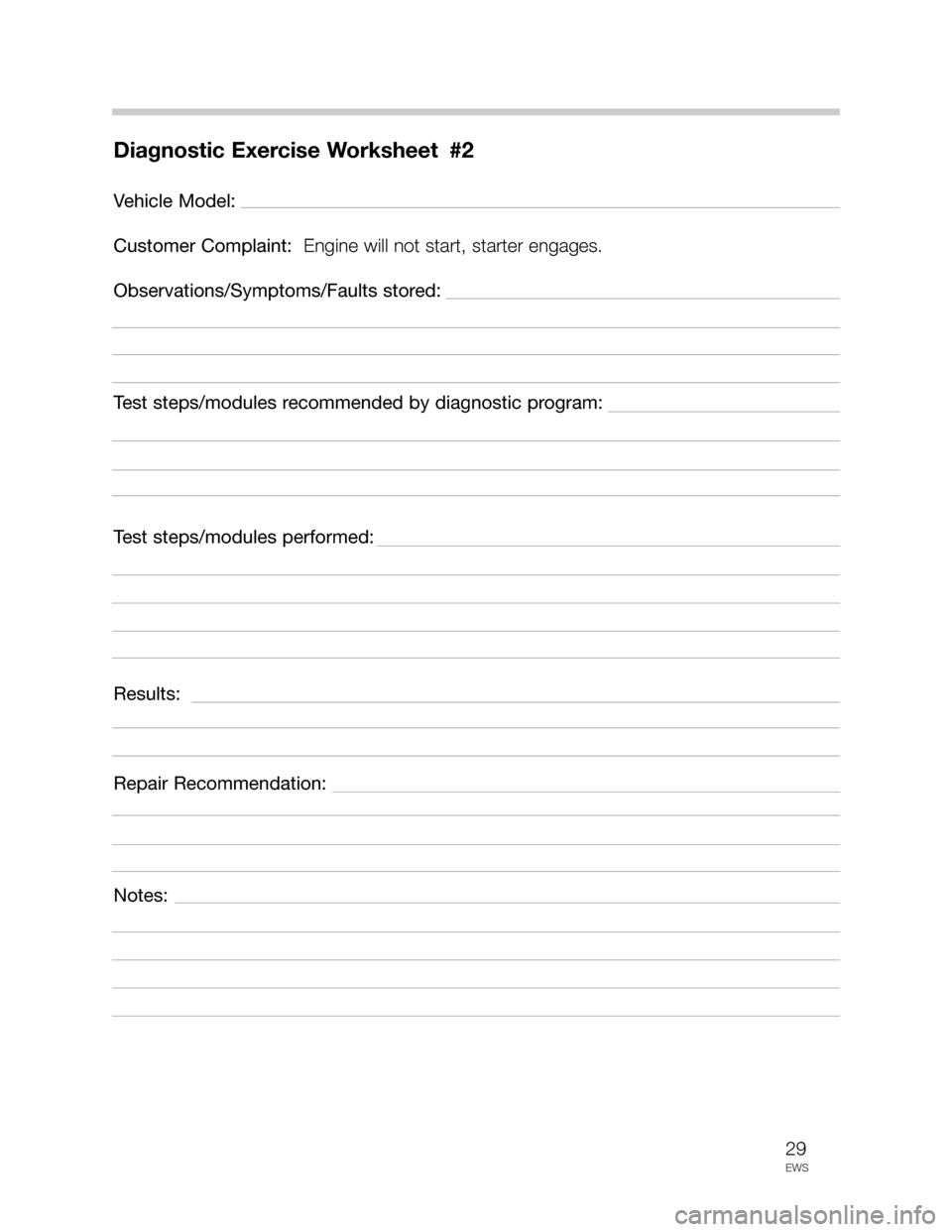 BMW 5 SERIES 1998 E39 Drive Away Protection Syst 29
EWS
Diagnostic Exercise Worksheet #2
Vehicle Model:
Customer Complaint: Engine will not start, starter engages.
Observations/Symptoms/Faults stored:
Test steps/modules recommended by diagnostic pr BMW 5 SERIES 1998 E39 Drive Away Protection Syst 29
EWS
Diagnostic Exercise Worksheet #2
Vehicle Model:
Customer Complaint: Engine will not start, starter engages.
Observations/Symptoms/Faults stored:
Test steps/modules recommended by diagnostic pr