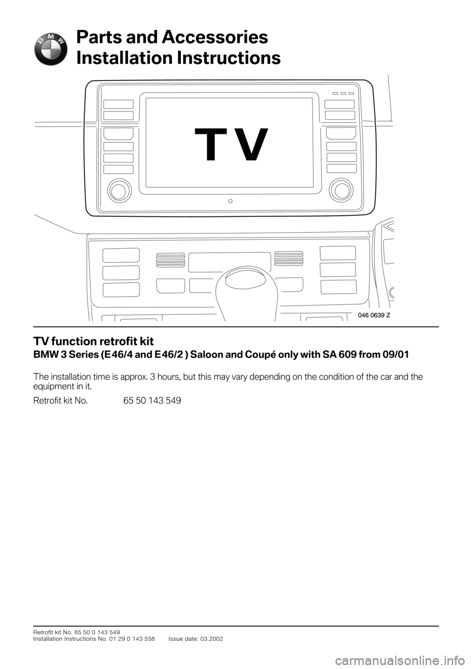 BMW 3 SERIES 2004 E46 TV Function Retrofit Kit Installation Instruction Manual
Retrofit kit No. 65 50 0 143 549
Installation Instructions No. 01 29 0 143 558 Issue date: 03.2002
TV function retrofit kit
BMW 3 Series (E
46/4 and E
46/2 ) Saloon and Coupé only wi BMW 3 SERIES 2004 E46 TV Function Retrofit Kit Installation Instruction Manual
Retrofit kit No. 65 50 0 143 549
Installation Instructions No. 01 29 0 143 558 Issue date: 03.2002
TV function retrofit kit
BMW 3 Series (E
46/4 and E
46/2 ) Saloon and Coupé only wi
