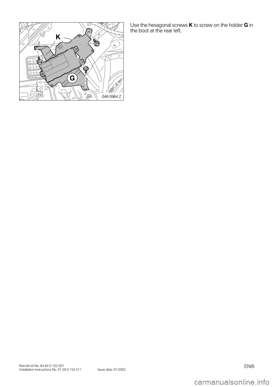 BMW 3 SERIES 2005 E46 Bluetooth Hadsfree Kit Upgrade Installation Instruction Manual  
EN/8 
Retrofit kit No. 84 64 0 152 501
Installation Instructions No. 01 29 0 152 511 Issue date: 07.2002 
0
0 
Use the hexagonal screws   
K  
 to screw on the holder   
G  
 in 
the boot at the rea