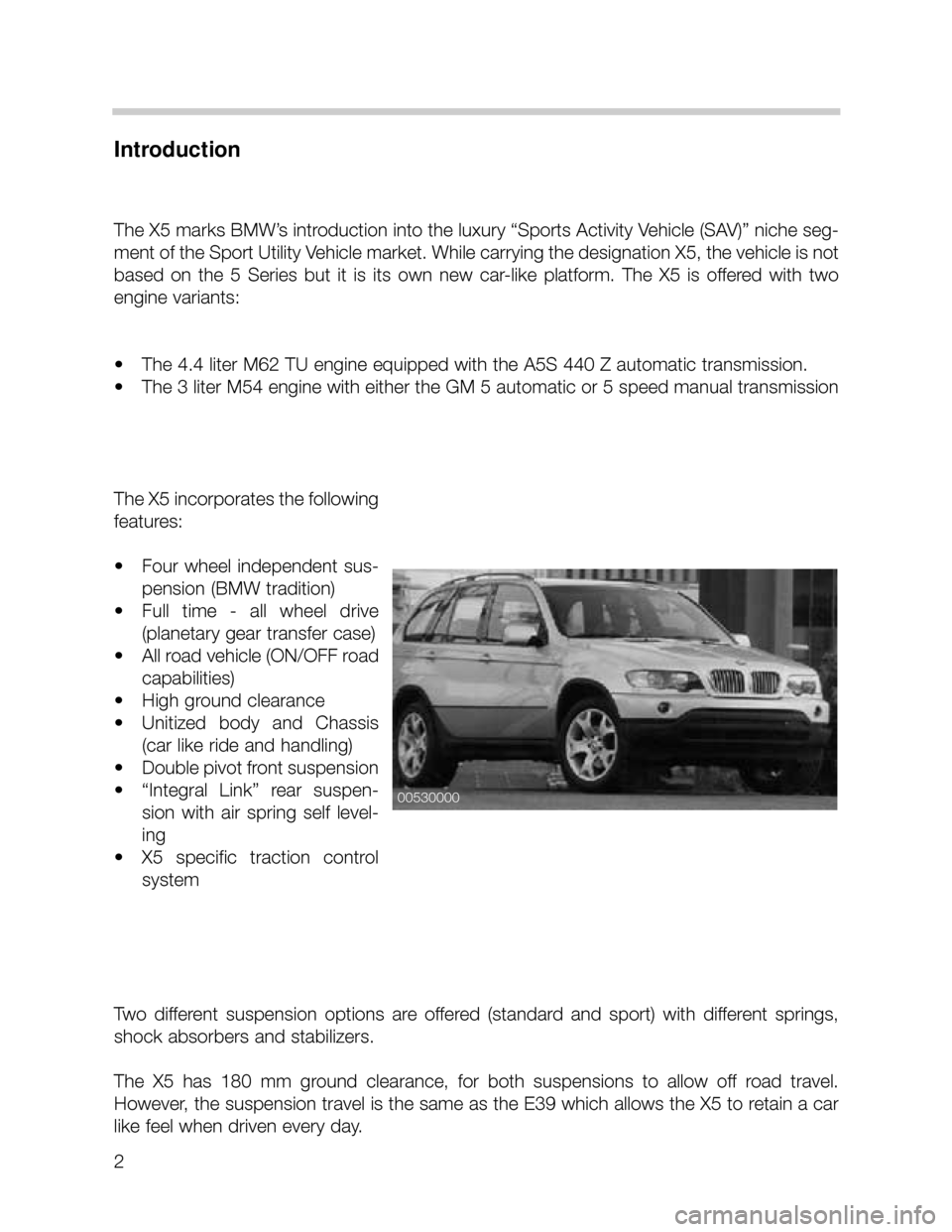 BMW X5 2002 E53 Workshop Manual 2
Introduction
The X5 marks BMW’s introduction into the luxury “Sports Activity Vehicle (SAV)” niche seg-
ment of the Sport Utility Vehicle market. While carrying the designation X5, the vehicle
