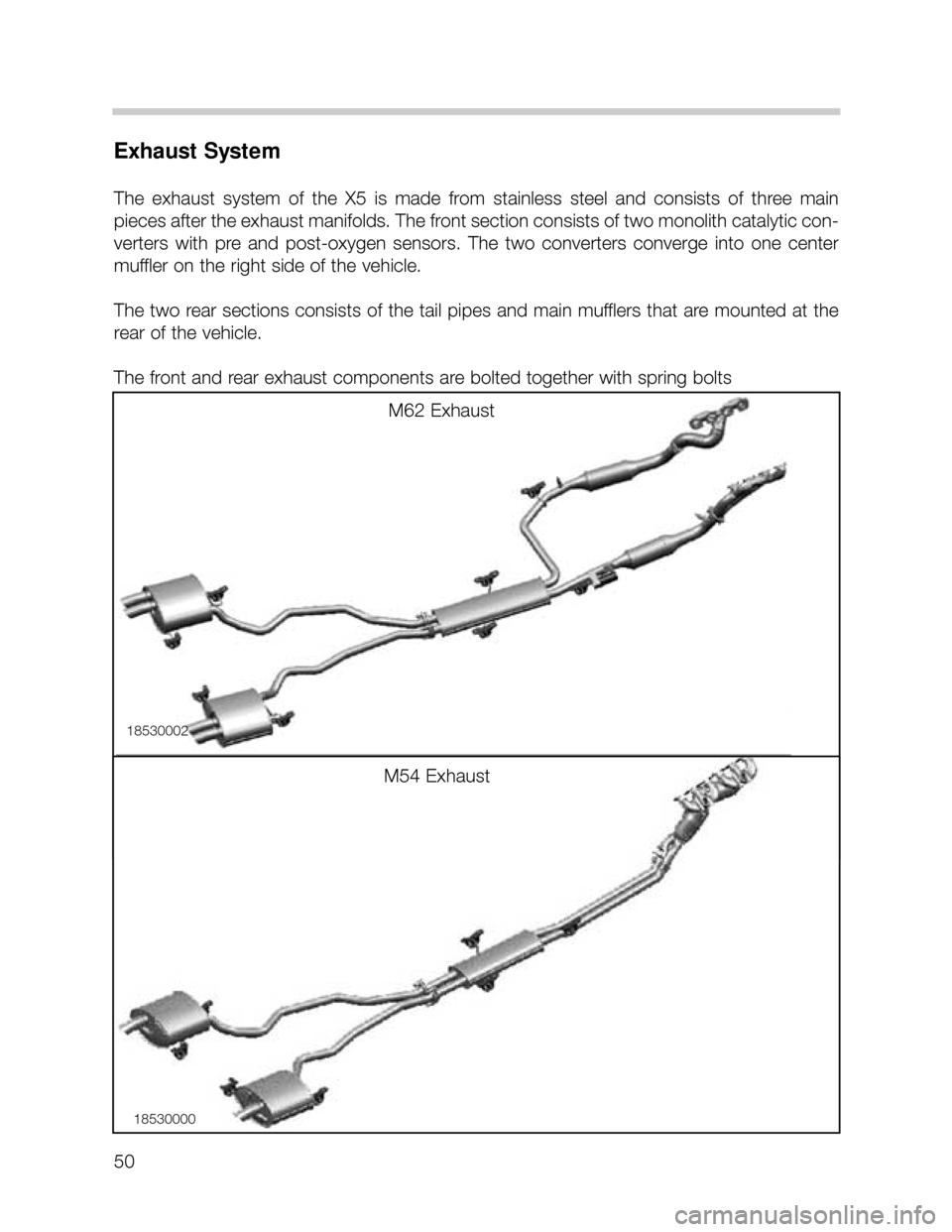 BMW X5 2005 E53 Service Manual 50
Exhaust System
The exhaust system of the X5 is made from stainless steel and consists of three main
pieces after the exhaust manifolds. The front section consists of two monolith cat BMW X5 2005 E53 Service Manual 50
Exhaust System
The exhaust system of the X5 is made from stainless steel and consists of three main
pieces after the exhaust manifolds. The front section consists of two monolith cat