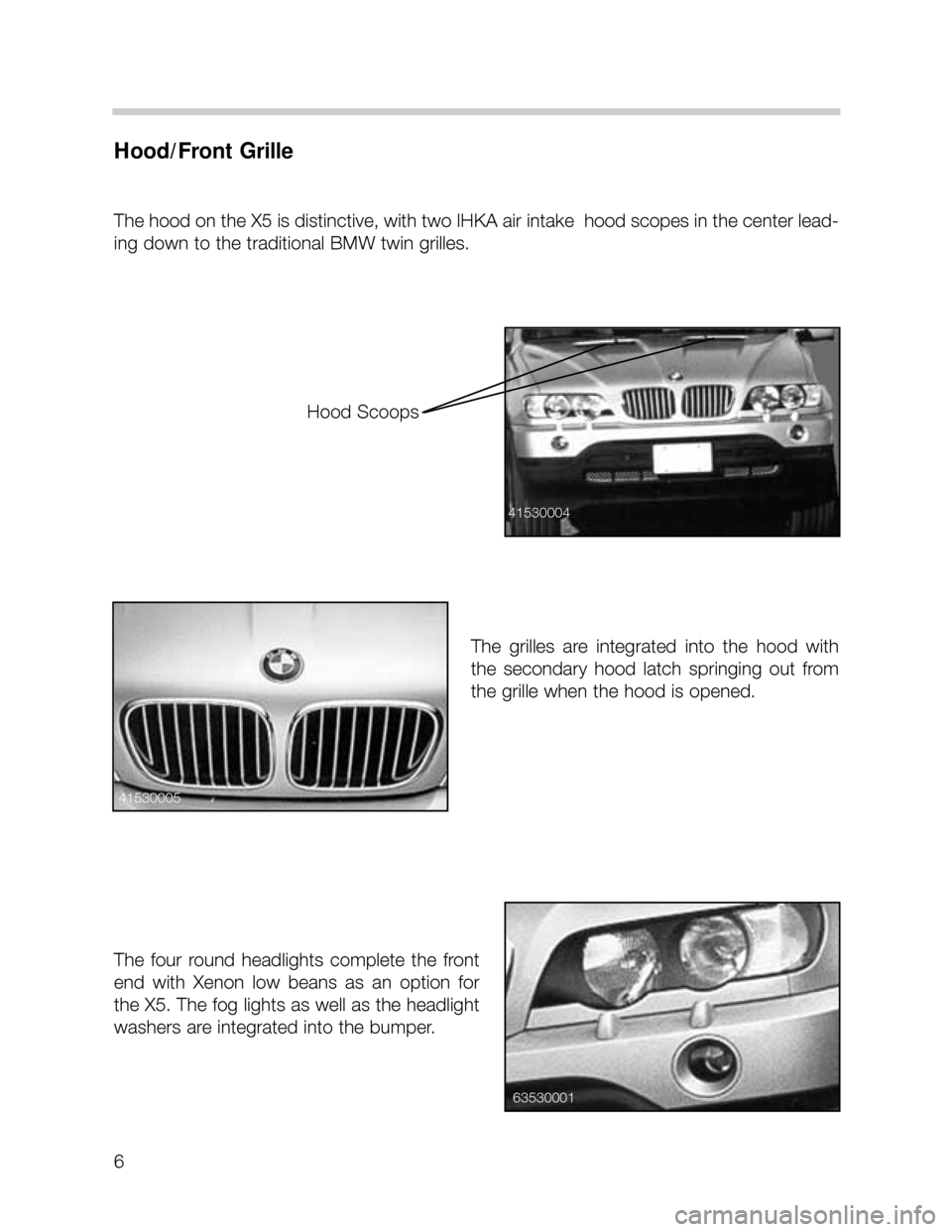 BMW X5 2000 E53 Workshop Manual 6
Hood/Front Grille
The hood on the X5 is distinctive, with two IHKA air intake  hood scopes in the center lead-
ing down to the traditional BMW twin grilles.  
The  grilles  are  integrated  into  th