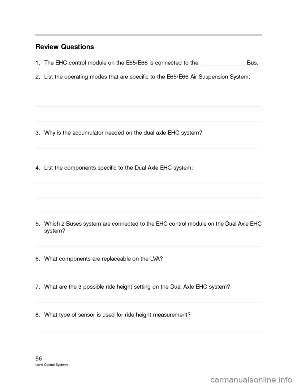 BMW 750IL 1999 E38 Level Control System Manual 56
Level Control Systems
Review Questions
1. The EHC control module on the E65/E66 is connected to the  Bus.
2. List the operating modes that are specific to the E65/E66 Air Suspension System:
3. Why 
