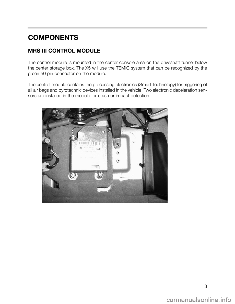 BMW 5 SERIES SEDAN 2002 E39 MRSIII Multiple Restraint System Manual 3
COMPONENTS
MRS III CONTROL MODULE
The control module is mounted in the center console area on the driveshaft tunnel below
the center storage box. The X5 will use the TEMIC system that can be recogni BMW 5 SERIES SEDAN 2002 E39 MRSIII Multiple Restraint System Manual 3
COMPONENTS
MRS III CONTROL MODULE
The control module is mounted in the center console area on the driveshaft tunnel below
the center storage box. The X5 will use the TEMIC system that can be recogni