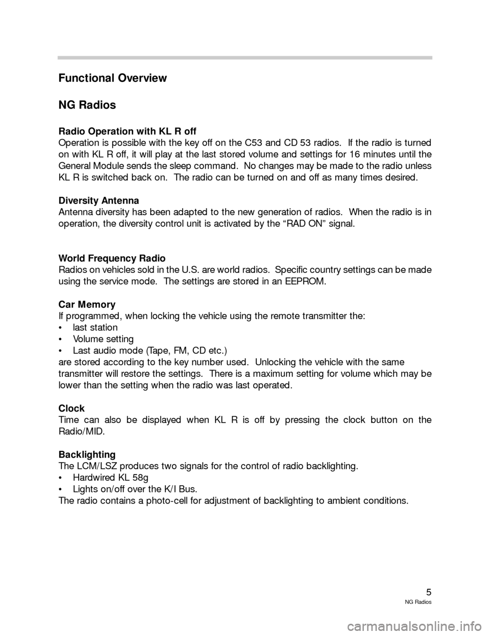 BMW 3 SERIES 2004 E46 New Generation Radios Manual 5
NG Radios
Functional Overview
NG Radios
Radio Operation with KL R off
Operation is possible with the key off on the C53 and CD 53 radios. If the radio is turned
on with KL R off, it will play at th BMW 3 SERIES 2004 E46 New Generation Radios Manual 5
NG Radios
Functional Overview
NG Radios
Radio Operation with KL R off
Operation is possible with the key off on the C53 and CD 53 radios. If the radio is turned
on with KL R off, it will play at th