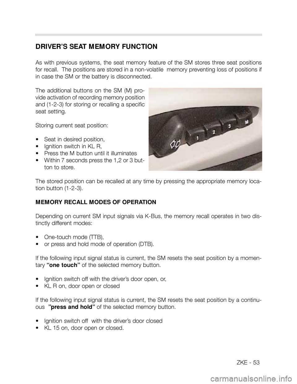 BMW X5 2002 E53 Central Body Electronics Workshop Manual ZKE - 53
DRIVER’S SEAT MEMORY FUNCTION
As with previous systems, the seat memory feature of the SM stores three seat positions
for recall. The positions are stored in a non-volatile BMW X5 2002 E53 Central Body Electronics Workshop Manual ZKE - 53
DRIVER’S SEAT MEMORY FUNCTION
As with previous systems, the seat memory feature of the SM stores three seat positions
for recall. The positions are stored in a non-volatile