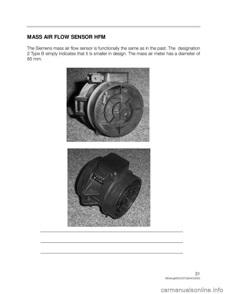 BMW X5 2002 E53 M54 Engine Owners Guide 31
M54engMS43/ST036/6/20000
MASS AIR FLOW SENSOR HFM
The Siemens mass air flow sensor is functionally the same as in the past. The designation
2 Type B simply indicates that it is smaller in design. BMW X5 2002 E53 M54 Engine Owners Guide 31
M54engMS43/ST036/6/20000
MASS AIR FLOW SENSOR HFM
The Siemens mass air flow sensor is functionally the same as in the past. The designation
2 Type B simply indicates that it is smaller in design.