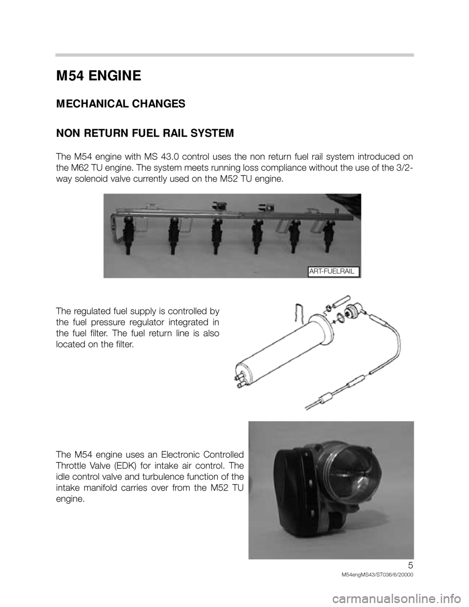 BMW X5 2005 E53 M54 Engine Workshop Manual M54 ENGINE
MECHANICAL CHANGES
NON RETURN FUEL RAIL SYSTEM
The M54 engine with MS 43.0 control uses the non return fuel rail system introduced on
the M62 TU engine. The system meets runn BMW X5 2005 E53 M54 Engine Workshop Manual M54 ENGINE
MECHANICAL CHANGES
NON RETURN FUEL RAIL SYSTEM
The M54 engine with MS 43.0 control uses the non return fuel rail system introduced on
the M62 TU engine. The system meets runn