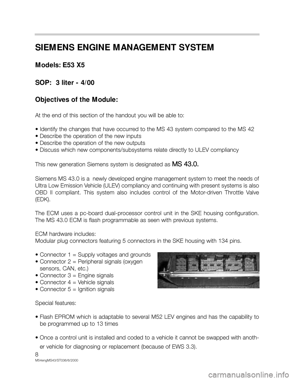 BMW X5 2001 E53 M54 Engine Workshop Manual 8
M54engMS43/ST036/6/2000
SIEMENS ENGINE MANAGEMENT SYSTEM
Models: E53 X5
SOP:  3 liter - 4/00
Objectives of the Module:
At the end of this section of the handout you will be able to:
• Identify the