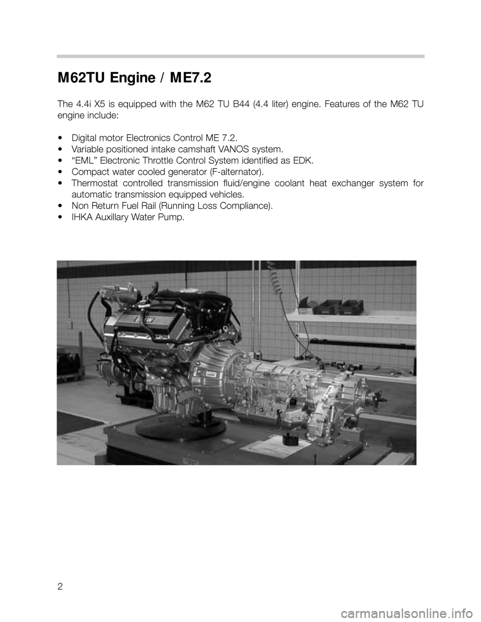 BMW X5 2000 E53 M62TU Engine Workshop Manual 2
M62TU Engine / ME7.2
The 4.4i X5 is equipped  with  the  M62  TU  B44  (4.4  liter)  engine.  Features  of  the  M62  TU
engine include:
• Digital motor Electronics Control ME 7.2.
• Variable po