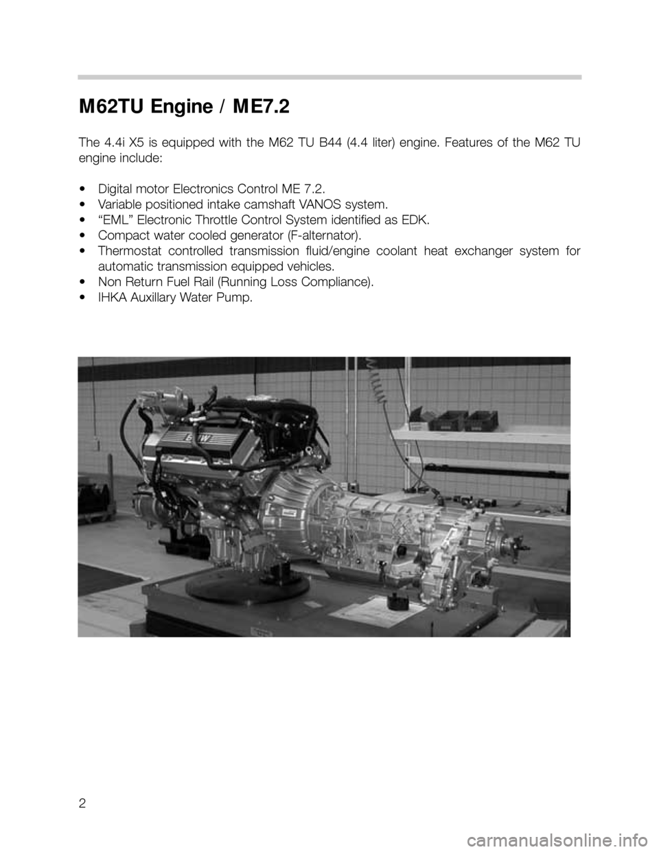 BMW X5 2001 E53 M62TU Engine Workshop Manual 2
M62TU Engine / ME7.2
The 4.4i X5 is equipped with the M62 TU B44 (4.4 liter) engine. Features of the M62 TU
engine include:
• Digital motor Electronics Control ME 7.2.
• Variable po BMW X5 2001 E53 M62TU Engine Workshop Manual 2
M62TU Engine / ME7.2
The 4.4i X5 is equipped with the M62 TU B44 (4.4 liter) engine. Features of the M62 TU
engine include:
• Digital motor Electronics Control ME 7.2.
• Variable po