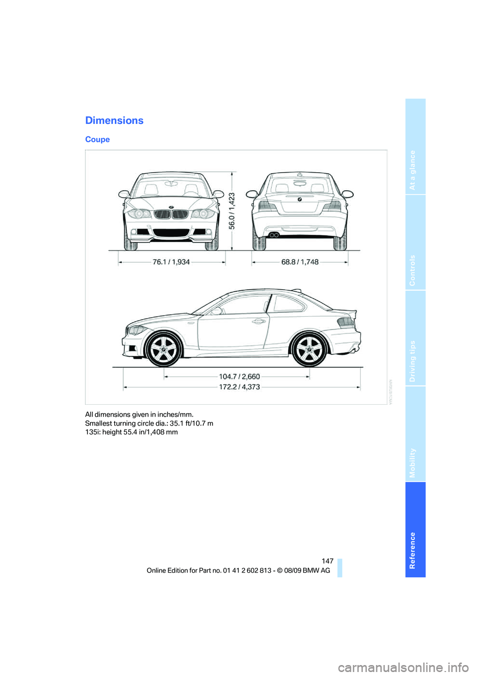 BMW 1 SERIES 2010 Owners Manual Reference
At a glance
Controls
Driving tips
Mobility
147
Dimensions
Coupe
All dimensions given in inches/mm.
Smallest turning circle dia.: 35.1 ft/10.7 m
135i: height 55.4 in/1,408 mm BMW 1 SERIES 2010 Owners Manual Reference
At a glance
Controls
Driving tips
Mobility
147
Dimensions
Coupe
All dimensions given in inches/mm.
Smallest turning circle dia.: 35.1 ft/10.7 m
135i: height 55.4 in/1,408 mm