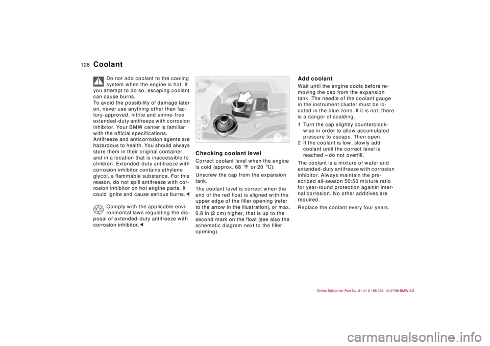 BMW 323i 2000  Owners Manual 128n
Coolant
Do not add coolant to the cooling 
system when the engine is hot. If 
you attempt to do so, escaping coolant 
can cause burns.
To avoid the possibility of damage later 
on, never use anyt