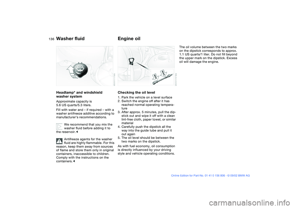 BMW 325Ci 2003  Owners Manual 136
Washer fluidHeadlamp* and windshield 
washer systemApproximate capacity is 
5.6 US quarts/5.3 liters.
Fill with water and – if required – with a 
washer antifreeze additive according to 
manuf