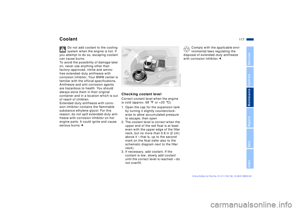BMW 325I 2002 Owners Manual 117n
OverviewControlsMaintenanceRepairsDataIndex
Coolant
Do not add coolant to the cooling
system when the engine is hot. If
you attempt to do so, escaping coolant
can cause burns.
To avoid the pos BMW 325I 2002 Owners Manual 117n
OverviewControlsMaintenanceRepairsDataIndex
Coolant
Do not add coolant to the cooling
system when the engine is hot. If
you attempt to do so, escaping coolant
can cause burns.
To avoid the pos