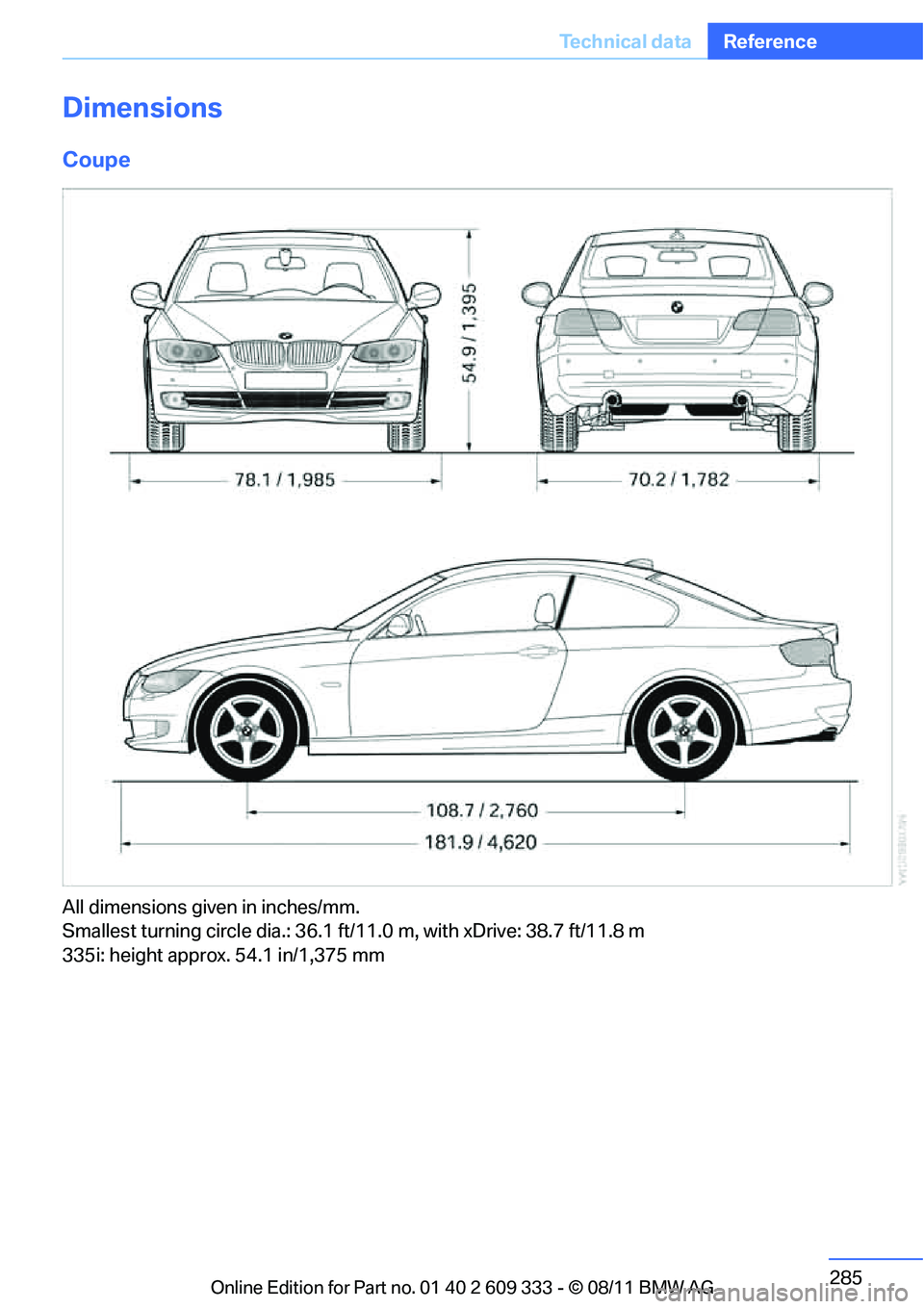 BMW 335I XDRIVE COUPE 2012 Owners Manual 285
Te c h n i c a l d a t a
Reference
Dimensions
Coupe
All dimensions given in inches/mm.
Smallest turning circle dia.: 36.1 ft/11.0 m, with xDrive: 38.7 ft/11.8 m
335i: height approx. 54.1 in/1,37 BMW 335I XDRIVE COUPE 2012 Owners Manual 285
Te c h n i c a l d a t a
Reference
Dimensions
Coupe
All dimensions given in inches/mm.
Smallest turning circle dia.: 36.1 ft/11.0 m, with xDrive: 38.7 ft/11.8 m
335i: height approx. 54.1 in/1,37