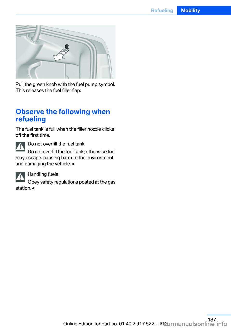 BMW 550I XDRIVE 2013 Owners Manual Pull the green knob with the fuel pump symbol.
This releases the fuel filler flap.
Observe the following when
refueling
The fuel tank is full when the filler nozzle clicks
off the first time.
Do not o BMW 550I XDRIVE 2013 Owners Manual Pull the green knob with the fuel pump symbol.
This releases the fuel filler flap.
Observe the following when
refueling
The fuel tank is full when the filler nozzle clicks
off the first time.
Do not o