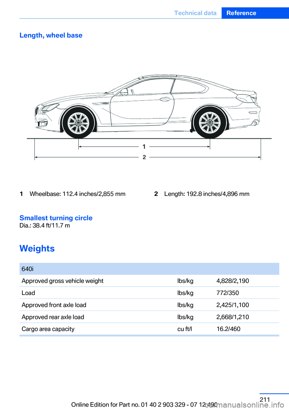 BMW 640I COUPE 2013 Owners Manual Length, wheel base1Wheelbase: 112.4 inches/2,855 mm2Length: 192.8 inches/4,896 mm
Smallest turning circle
Dia.: 38.4 ft/11.7 m
Weights
640iApproved gross vehicle weightlbs/kg4,828/2,190Loadlbs/kg772 BMW 640I COUPE 2013 Owners Manual Length, wheel base1Wheelbase: 112.4 inches/2,855 mm2Length: 192.8 inches/4,896 mm
Smallest turning circle
Dia.: 38.4 ft/11.7 m
Weights
640iApproved gross vehicle weightlbs/kg4,828/2,190Loadlbs/kg772