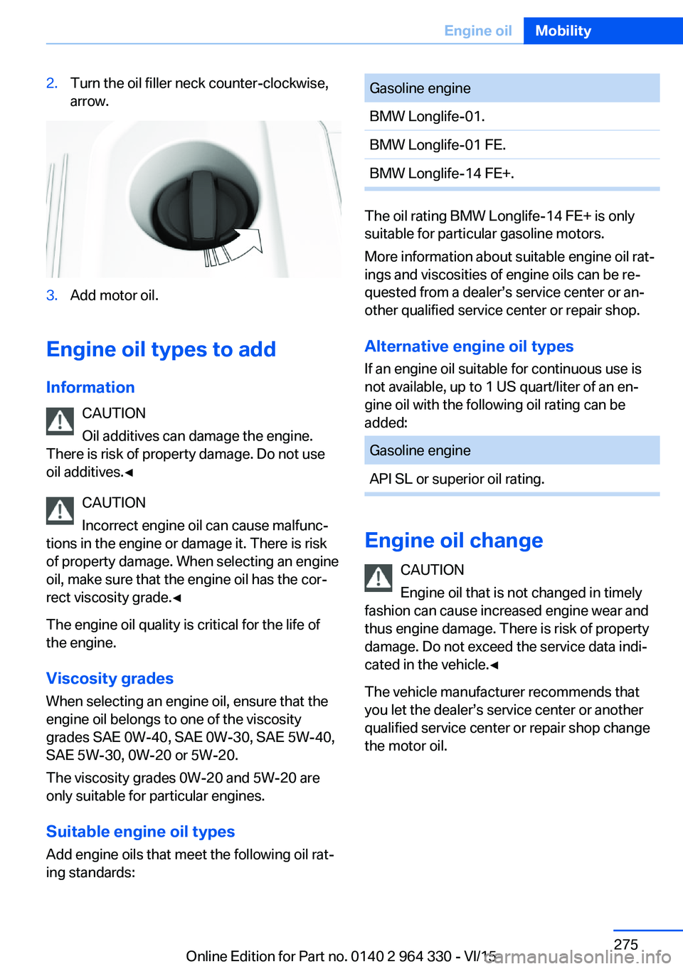 BMW 740LI SEDAN 2015  Owners Manual 2.Turn the oil filler neck counter-clockwise,
arrow.3.Add motor oil.
Engine oil types to add
Information CAUTION
Oil additives can damage the engine.
There is risk of property damage. Do not use
oil a