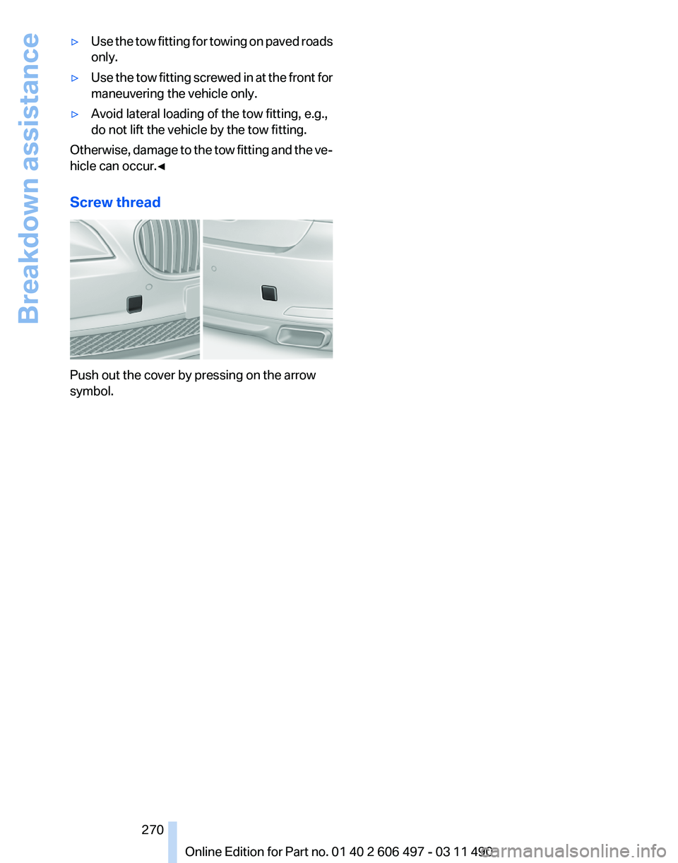 BMW 740LI SEDAN 2011 Owners Manual ▷
Use the tow fitting for towing on paved roads
only.
▷ Use the tow fitting screwed in at the front for
maneuvering the vehicle only.
▷ Avoid lateral loading of the tow fitting, e.g.,
do not lif BMW 740LI SEDAN 2011 Owners Manual ▷
Use the tow fitting for towing on paved roads
only.
▷ Use the tow fitting screwed in at the front for
maneuvering the vehicle only.
▷ Avoid lateral loading of the tow fitting, e.g.,
do not lif