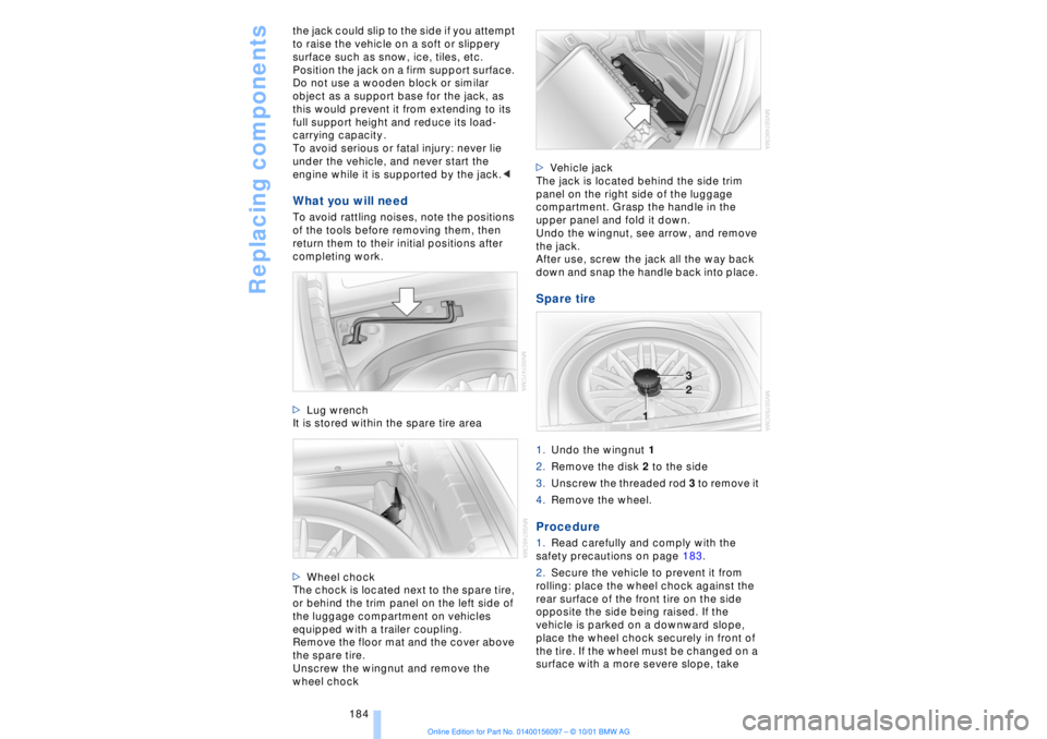 BMW 745LI SEDAN 2002 Owners Manual Replacing components
184 the jack could slip to the side if you attempt
to raise the vehicle on a soft or slippery
surface such as snow, ice, tiles, etc.
Position the jack on a firm support surface BMW 745LI SEDAN 2002 Owners Manual Replacing components
184 the jack could slip to the side if you attempt
to raise the vehicle on a soft or slippery
surface such as snow, ice, tiles, etc.
Position the jack on a firm support surface