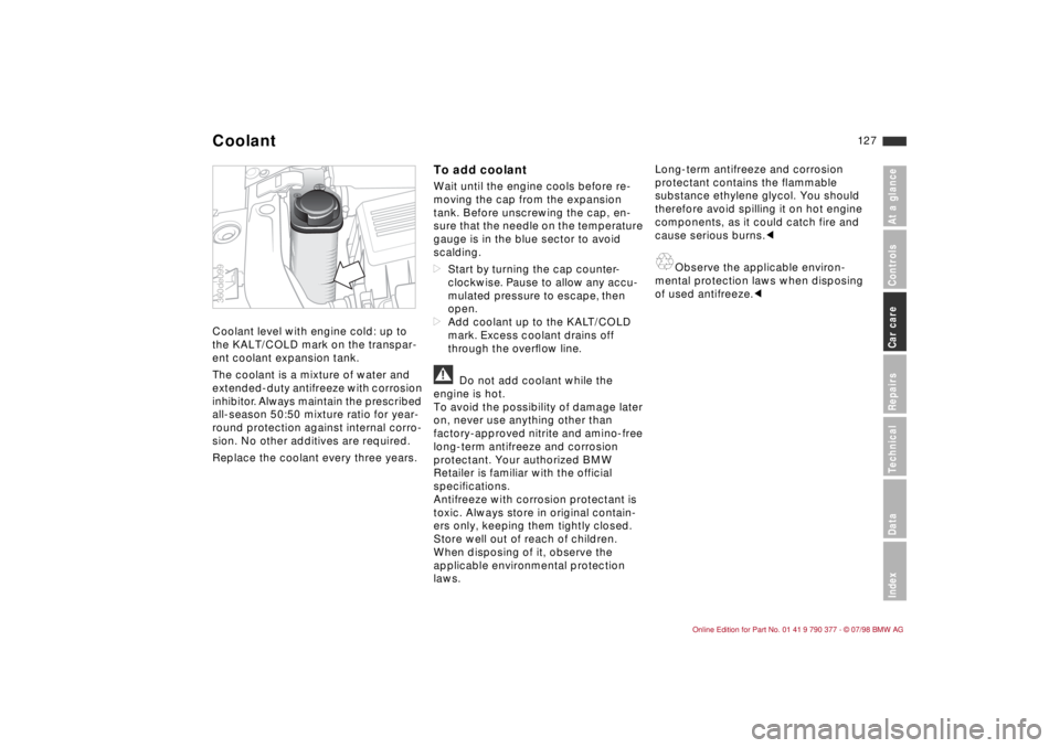 BMW CONVERTIBLE 1998 Owners Manual 12 7
At a glanceControlsCar careRepairsTechnicalDataIndex
Coolant level with engine cold: up to
the KALT/COLD mark on the transpar-
ent coolant expansion tank.
The coolant is a mixture of water and
BMW CONVERTIBLE 1998 Owners Manual 12 7
At a glanceControlsCar careRepairsTechnicalDataIndex
Coolant level with engine cold: up to
the KALT/COLD mark on the transpar-
ent coolant expansion tank.
The coolant is a mixture of water and