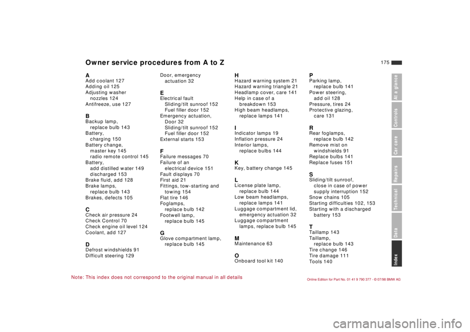 BMW CONVERTIBLE 1998 Owners Manual 175
At a glanceControls Car careRepairsTechnicalDataIndex
Note: This index does not correspond to the original manual in all details
AAdd coolant 127
Adding oil 125
Adjusting washer
nozzles 124
Antif BMW CONVERTIBLE 1998 Owners Manual 175
At a glanceControls Car careRepairsTechnicalDataIndex
Note: This index does not correspond to the original manual in all details
AAdd coolant 127
Adding oil 125
Adjusting washer
nozzles 124
Antif