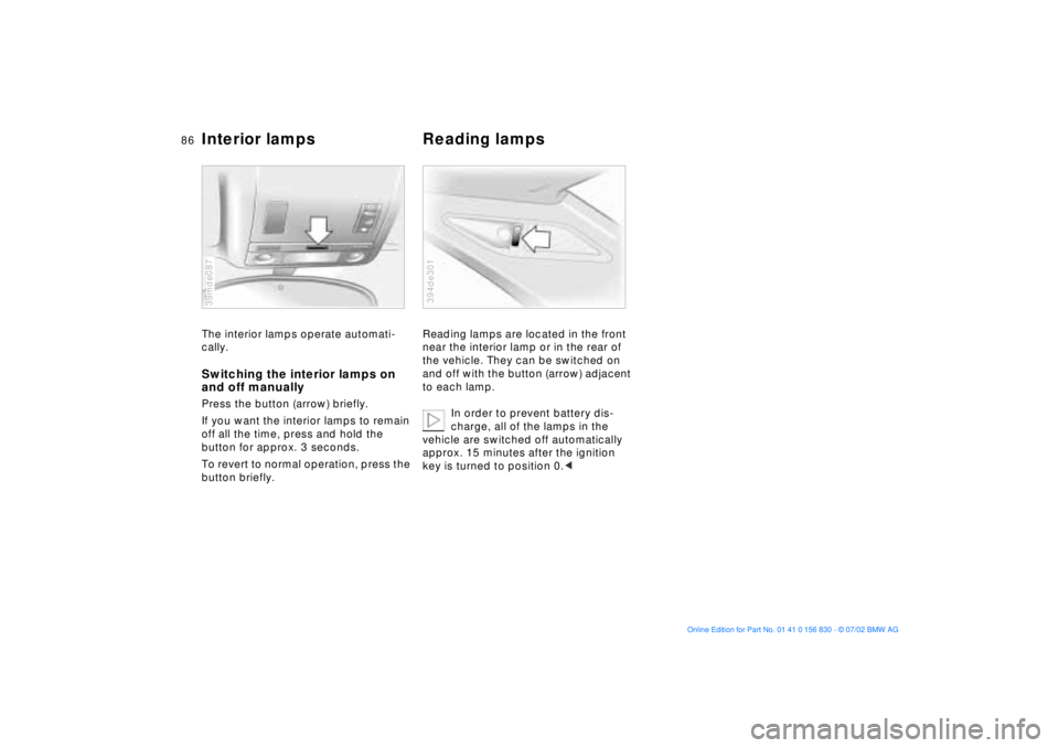 BMW M5 SEDAN 2003  Owners Manual 86n
Interior lamps  Reading lampsThe interior lamps operate automati-
cally. Switching the interior lamps on 
and off manuallyPress the button (arrow) briefly.
If you want the interior lamps to remain