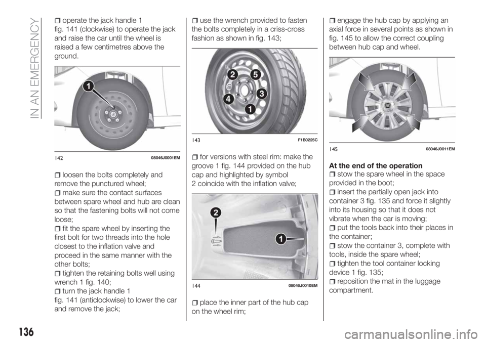 FIAT TIPO 4DOORS 2018 Owner handbook (in English) operate the jack handle 1
fig. 141 (clockwise) to operate the jack
and raise the car until the wheel is
raised a few centimetres above the
ground.
loosen the bolts completely and
remove the punctured FIAT TIPO 4DOORS 2018 Owner handbook (in English) operate the jack handle 1
fig. 141 (clockwise) to operate the jack
and raise the car until the wheel is
raised a few centimetres above the
ground.
loosen the bolts completely and
remove the punctured