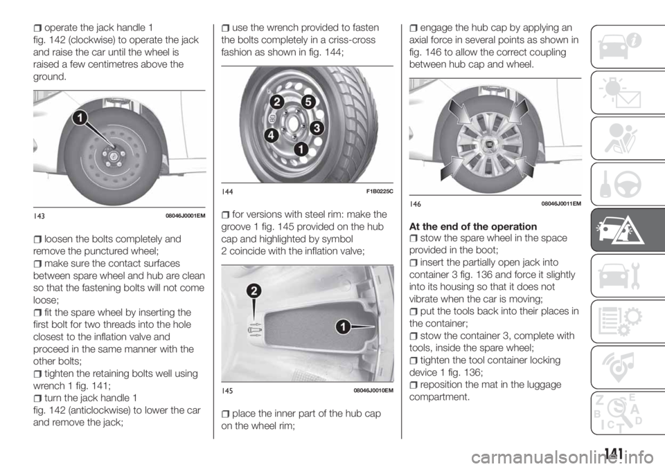 FIAT TIPO 4DOORS 2020 Owner handbook (in English) operate the jack handle 1
fig. 142 (clockwise) to operate the jack
and raise the car until the wheel is
raised a few centimetres above the
ground.
loosen the bolts completely and
remove the punctured FIAT TIPO 4DOORS 2020 Owner handbook (in English) operate the jack handle 1
fig. 142 (clockwise) to operate the jack
and raise the car until the wheel is
raised a few centimetres above the
ground.
loosen the bolts completely and
remove the punctured