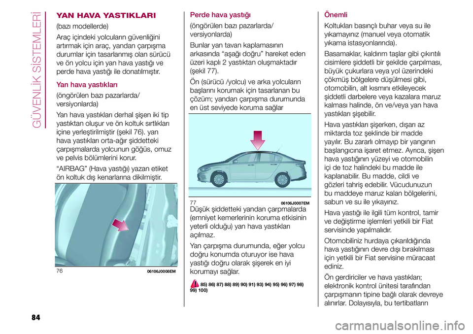 FIAT TIPO 4DOORS 2019  Kullanıcı el kitabı (in Turkish) GÜVENLİK SİSTEMLERİ
84
YAN HAVA YASTIKLARI
(bazı modellerde)
Araç içindeki yolcuların güvenliğini 
artırmak için araç, yandan çarpışma 
durumlar için tasarlanmış olan sürücü 
ve 