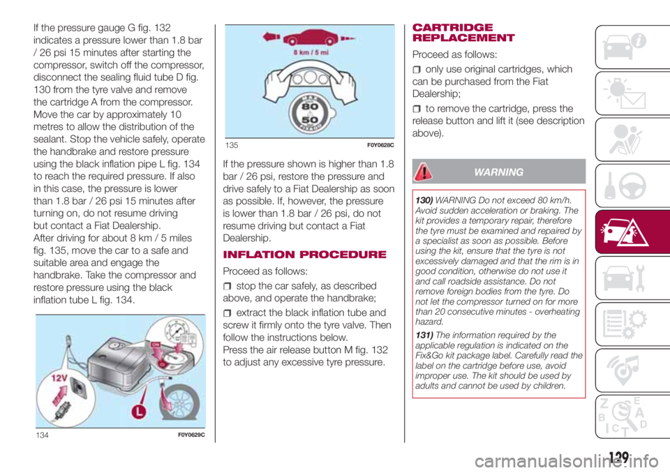 FIAT 500L 2018 Owner handbook (in English) If the pressure gauge G fig. 132
indicates a pressure lower than 1.8 bar
/ 26 psi 15 minutes after starting the
compressor, switch off the compressor,
disconnect the sealing fluid tube D fig.
130 from FIAT 500L 2018 Owner handbook (in English) If the pressure gauge G fig. 132
indicates a pressure lower than 1.8 bar
/ 26 psi 15 minutes after starting the
compressor, switch off the compressor,
disconnect the sealing fluid tube D fig.
130 from