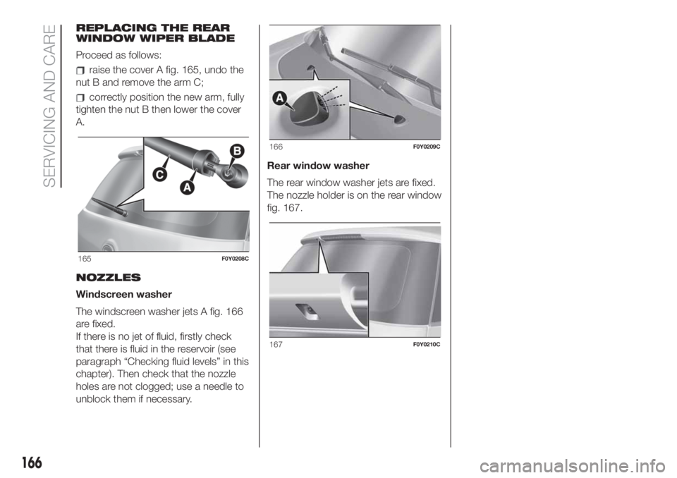 FIAT 500L 2019 Owner handbook (in English) REPLACING THE REAR
WINDOW WIPER BLADE
Proceed as follows:
raise the cover A fig. 165, undo the
nut B and remove the arm C;
correctly position the new arm, fully
tighten the nut B then lower the cover
FIAT 500L 2019 Owner handbook (in English) REPLACING THE REAR
WINDOW WIPER BLADE
Proceed as follows:
raise the cover A fig. 165, undo the
nut B and remove the arm C;
correctly position the new arm, fully
tighten the nut B then lower the cover