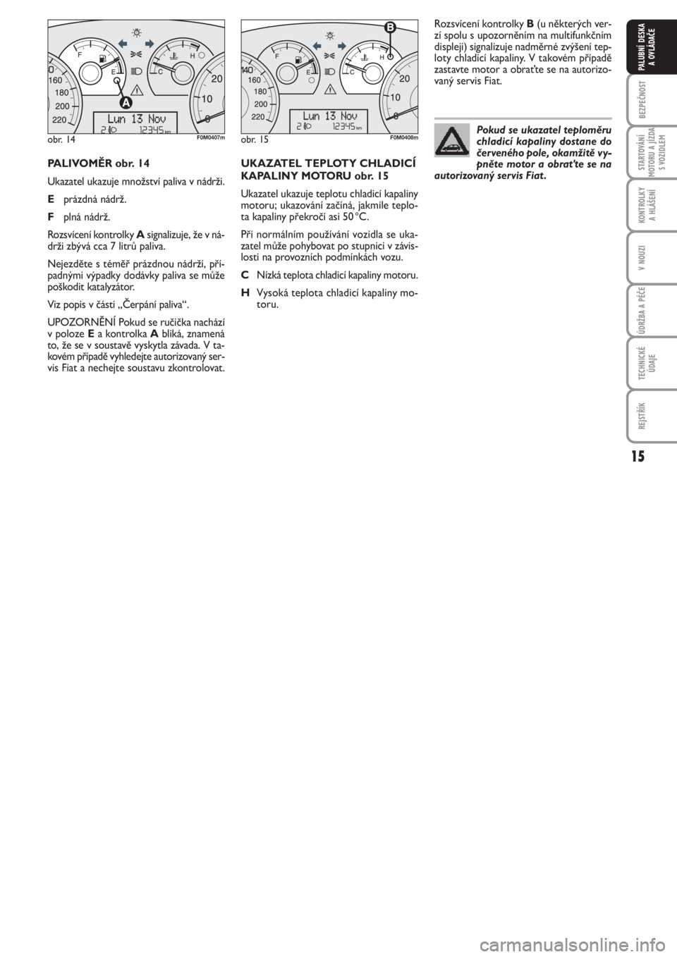 FIAT PUNTO 2012  Návod k použití a údržbě (in Czech) 15
BEZPEČNOST
STARTOVÁNÍ
MOTORU A JÍZDA
S VOZIDLEM
KONTROLKY 
A HLÁŠENÍ
V NOUZI
ÚDRŽBA A PÉČE
TECHNICKÉ
ÚDAJE
REJSTŘÍK
PALUBNÍ DESKA 
A OVLÁDAČE
PALIVOMĚR obr. 14
Ukazatel ukazuje m