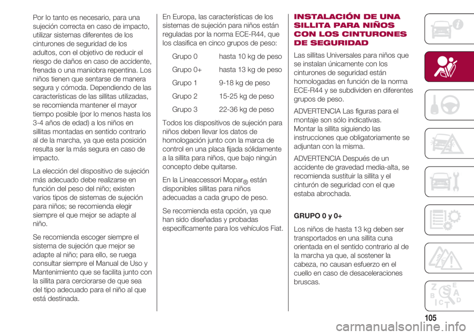 FIAT 500 2018  Manual de Empleo y Cuidado (in Spanish) 105
Por lo tanto es necesario, para una
sujeción correcta en caso de impacto,
utilizar sistemas diferentes de los
cinturones de seguridad de los
adultos, con el objetivo de reducir el
riesgo de daño
