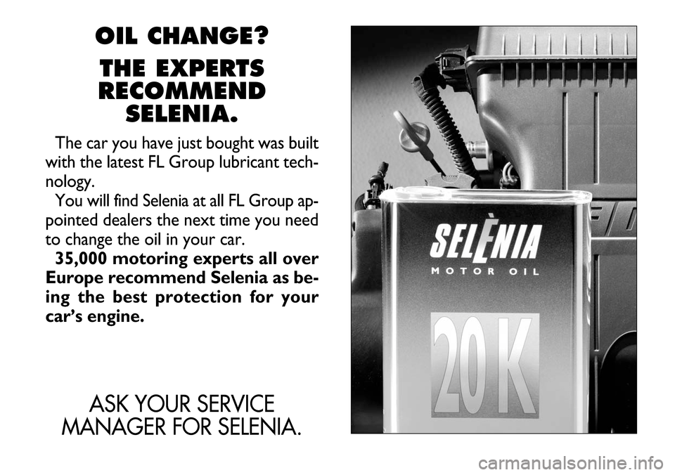 FIAT BARCHETTA 2003 1.G Owners Manual OIL CHANGE?
THE EXPERTS
RECOMMEND
SELENIA.
The car you have just bought was built
with the latest FL Group lubricant tech-
nology.
You will find Selenia at all FL Group ap-
pointed dealers the next ti FIAT BARCHETTA 2003 1.G Owners Manual OIL CHANGE?
THE EXPERTS
RECOMMEND
SELENIA.
The car you have just bought was built
with the latest FL Group lubricant tech-
nology.
You will find Selenia at all FL Group ap-
pointed dealers the next ti
