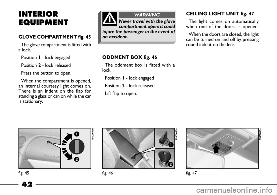 FIAT BARCHETTA 2003 1.G Service Manual 42
INTERIOR
EQUIPMENT
GLOVE COMPARTMENT fig. 45
The glove compartment is fitted with
a lock.
Position1- lock engaged
Position2- lock released
Press the button to open.
When the compartment is opened,
FIAT BARCHETTA 2003 1.G Service Manual 42
INTERIOR
EQUIPMENT
GLOVE COMPARTMENT fig. 45
The glove compartment is fitted with
a lock.
Position1- lock engaged
Position2- lock released
Press the button to open.
When the compartment is opened,