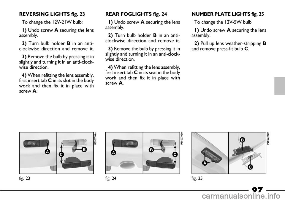FIAT BARCHETTA 2003 1.G Owners Manual 97
REVERSING LIGHTS fig. 23
To change the 12V-21W bulb:
1)Undo screw Asecuring the lens
assembly.
2) Turn bulb holder Bin an anti-
clockwise direction and remove it.
3)Remove the bulb by pressing it i