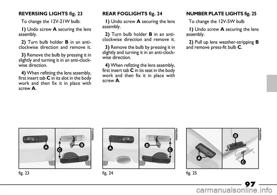 FIAT BARCHETTA 2003 1.G Owners Manual 97
REVERSING LIGHTS fig. 23
To change the 12V-21W bulb:
1)Undo screw Asecuring the lens
assembly.
2) Turn bulb holder Bin an anti-
clockwise direction and remove it.
3)Remove the bulb by pressing it i FIAT BARCHETTA 2003 1.G Owners Manual 97
REVERSING LIGHTS fig. 23
To change the 12V-21W bulb:
1)Undo screw Asecuring the lens
assembly.
2) Turn bulb holder Bin an anti-
clockwise direction and remove it.
3)Remove the bulb by pressing it i
