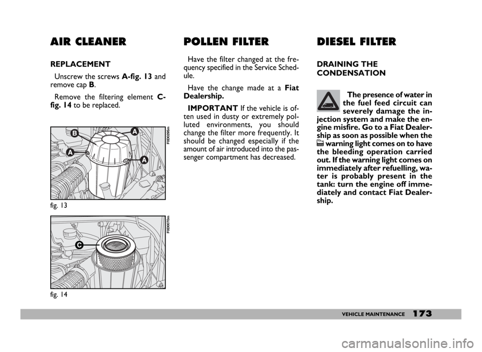 FIAT DUCATO 244 2005 3.G Owners Manual 173VEHICLE MAINTENANCE
AIR CLEANER
REPLACEMENT
Unscrew the screws A-fig. 13and
remove cap B.
Remove the filtering element C-
fig. 14to be replaced.
fig. 13
F0D0295m
fig. 14
F0D0070m
POLLEN FILTER
Have