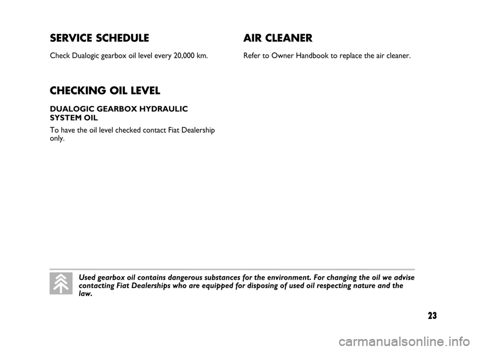 FIAT IDEA 2005 1.G Dualogic Transmission Manual SERVICE SCHEDULE
Check Dualogic gearbox oil level every 20,000 km.
CHECKING OIL LEVEL
DUALOGIC GEARBOX HYDRAULIC
SYSTEM OIL
To have the oil level checked contact Fiat Dealership
only.
23
AIR CLEANER
FIAT IDEA 2005 1.G Dualogic Transmission Manual SERVICE SCHEDULE
Check Dualogic gearbox oil level every 20,000 km.
CHECKING OIL LEVEL
DUALOGIC GEARBOX HYDRAULIC
SYSTEM OIL
To have the oil level checked contact Fiat Dealership
only.
23
AIR CLEANER