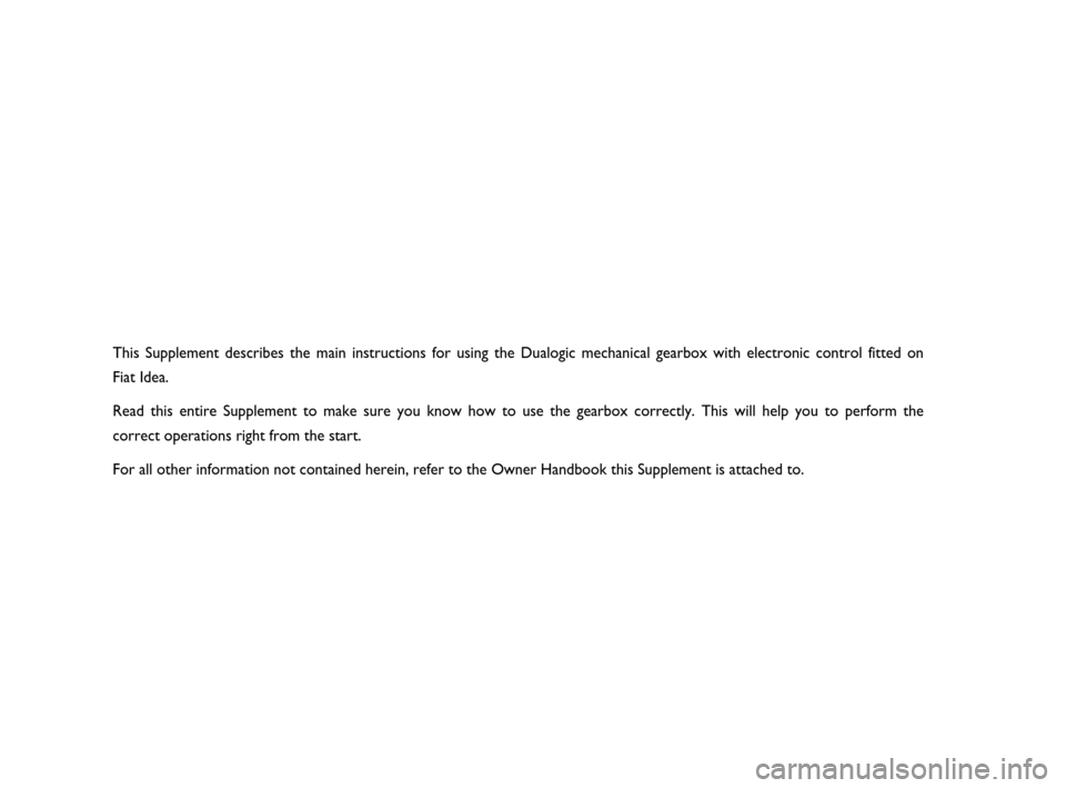 FIAT IDEA 2008 1.G Dualogic Transmission Manual This Supplement describes the main instructions for using the Dualogic mechanical gearbox with electronic control fitted on 
Fiat Idea.
Read this entire Supplement to make sure you know how to use the