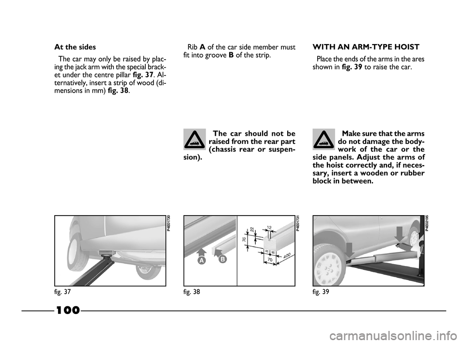FIAT PALIO 2003 178 / 1.G India Version Owners Manual 100
WITH AN ARM-TYPE HOIST
Place the ends of the arms in the ares
shown in 
fig. 39to raise the car.
Make sure that the arms
do not damage the body-
work  of  the  car  or  the
side  panels.  Adjust  