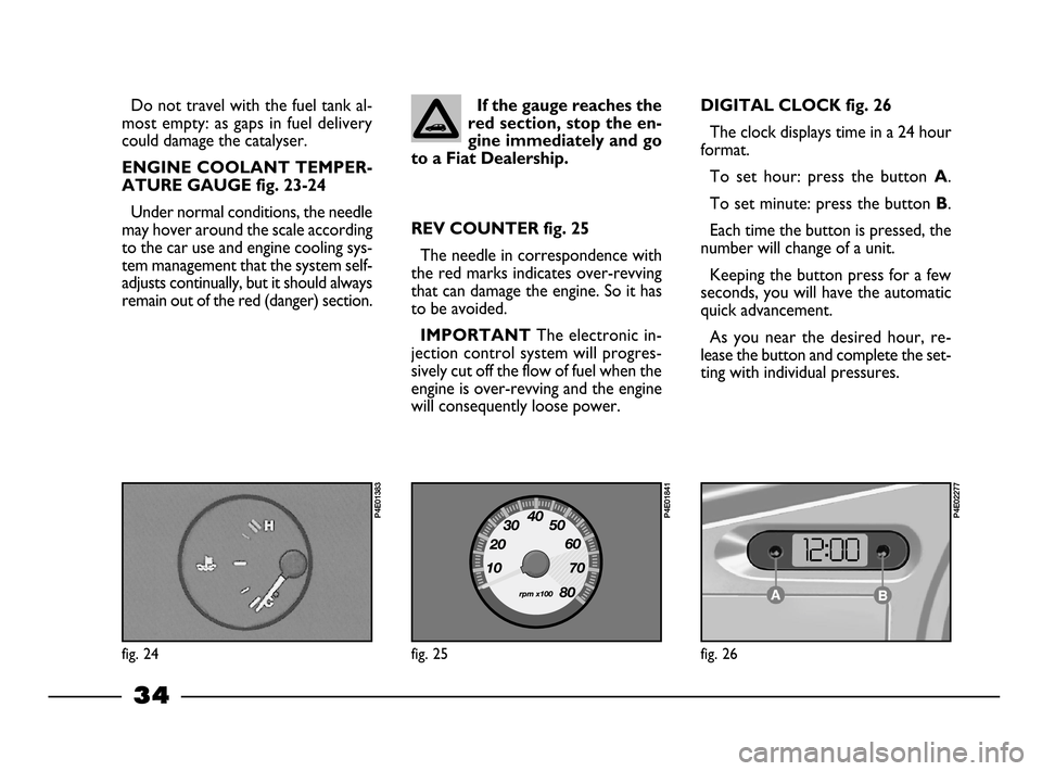 FIAT PALIO 2003 178 / 1.G India Version Owners Guide 34
If the gauge reaches the
red section, stop the en-
gine immediately and go
to a Fiat Dealership.Do not travel with the fuel tank al-
most empty: as gaps in fuel delivery
could damage the catalyser. FIAT PALIO 2003 178 / 1.G India Version Owners Guide 34
If the gauge reaches the
red section, stop the en-
gine immediately and go
to a Fiat Dealership.Do not travel with the fuel tank al-
most empty: as gaps in fuel delivery
could damage the catalyser.