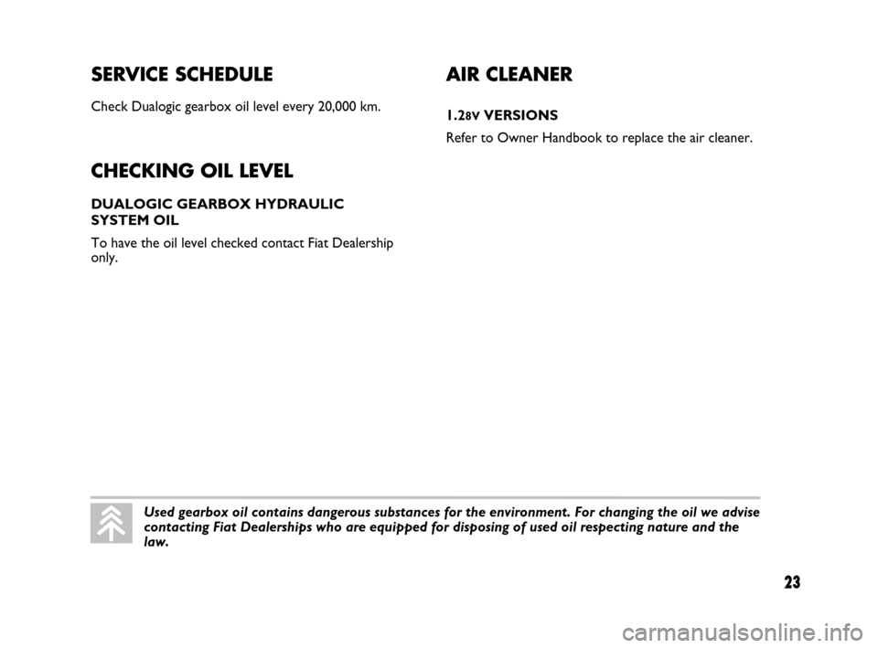 FIAT PANDA 2007 169 / 2.G Dualogic Transmission Manual SERVICE SCHEDULE
Check Dualogic gearbox oil level every 20,000 km.
CHECKING OIL LEVEL
DUALOGIC GEARBOX HYDRAULIC
SYSTEM OIL
To have the oil level checked contact Fiat Dealership
only.
23
AIR CLEANER
FIAT PANDA 2007 169 / 2.G Dualogic Transmission Manual SERVICE SCHEDULE
Check Dualogic gearbox oil level every 20,000 km.
CHECKING OIL LEVEL
DUALOGIC GEARBOX HYDRAULIC
SYSTEM OIL
To have the oil level checked contact Fiat Dealership
only.
23
AIR CLEANER