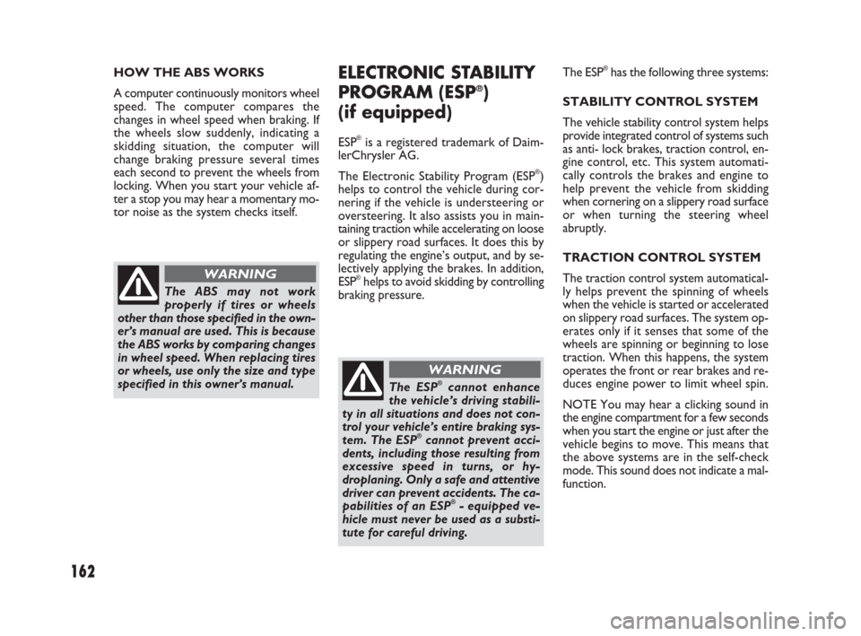 FIAT SEDICI 2007 2.G Owners Manual 162
HOW THE ABS WORKS
A computer continuously monitors wheel
speed. The computer compares the
changes in wheel speed when braking. If
the wheels slow suddenly, indicating a
skidding situation, the com