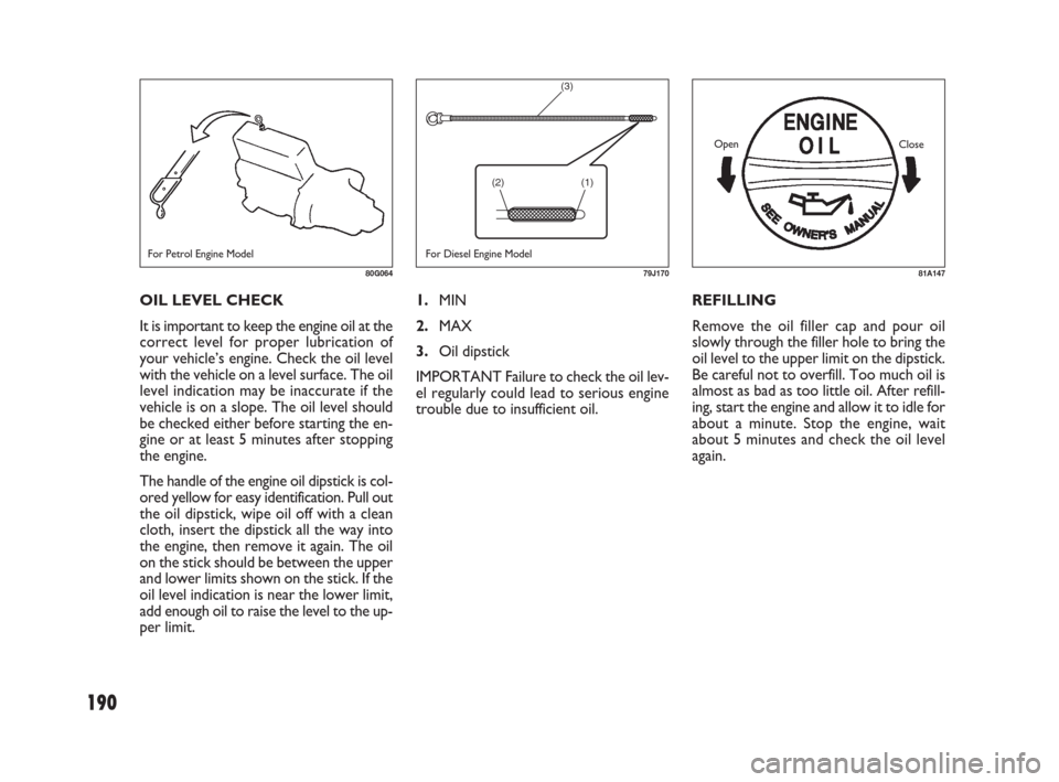 FIAT SEDICI 2007 2.G Owners Manual 190
1.MIN
2.MAX
3.Oil dipstick
IMPORTANT Failure to check the oil lev-
el regularly could lead to serious engine
trouble due to insufficient oil.REFILLING
Remove the oil filler cap and pour oil
slowly