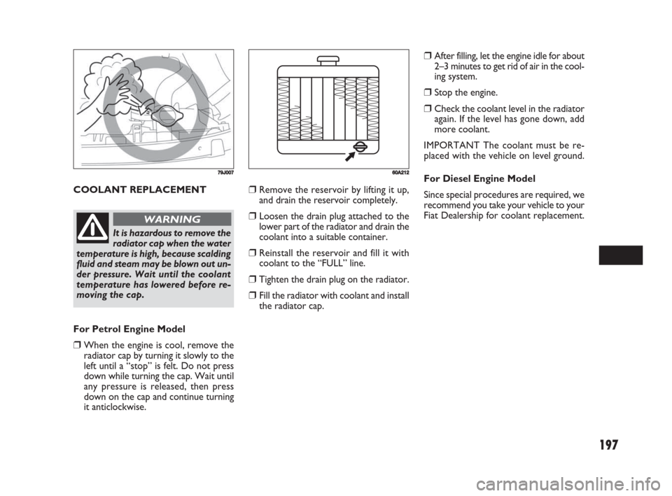 FIAT SEDICI 2008 2.G Owners Manual 197
COOLANT REPLACEMENT
79J007
It is hazardous to remove the
radiator cap when the water
temperature is high, because scalding
fluid and steam may be blown out un-
der pressure. Wait until the coolant
