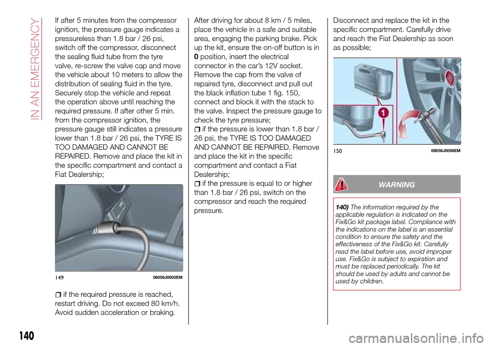 FIAT TIPO 4DOORS 2017 1.G Owners Manual If after 5 minutes from the compressor
ignition, the pressure gauge indicates a
pressureless than 1.8 bar / 26 psi,
switch off the compressor, disconnect
the sealing fluid tube from the tyre
valve, re