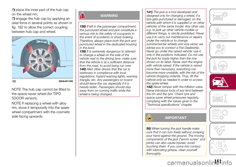 FIAT TIPO 5DOORS STATION WAGON 2017 1.G Owners Manual place the inner part of the hub cap
on the wheel rim;
engage the hub cap by applying an
axial force in several points as shown in
fig. 182 to allow the correct coupling
between hub cap and wheel.
NOTE